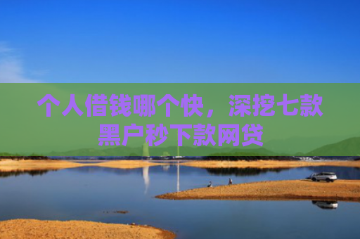 个人借钱哪个快，深挖七款黑户秒下款网贷
