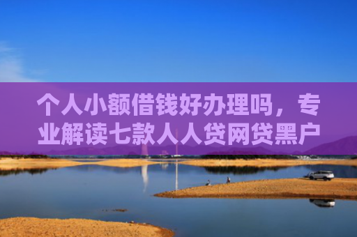 个人小额借钱好办理吗，专业解读七款人人贷网贷黑户能下款