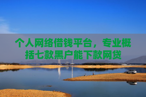 个人网络借钱平台，专业概括七款黑户能下款网贷
