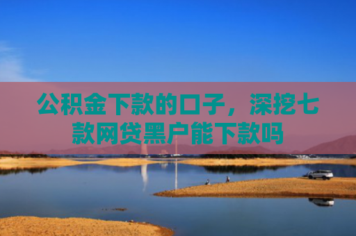 公积金下款的口子，深挖七款网贷黑户能下款吗