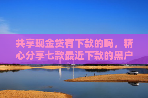 共享现金贷有下款的吗，精心分享七款最近下款的黑户网贷