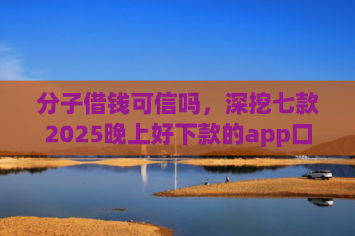分子借钱可信吗，深挖七款2025晚上好下款的app口子