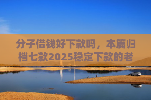 分子借钱好下款吗，本篇归档七款2025稳定下款的老口子app