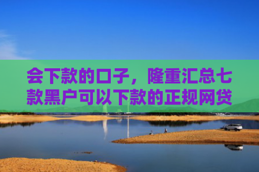 会下款的口子，隆重汇总七款黑户可以下款的正规网贷