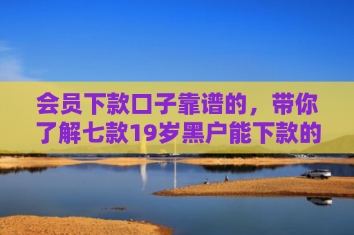 会员下款口子靠谱的，带你了解七款19岁黑户能下款的网贷