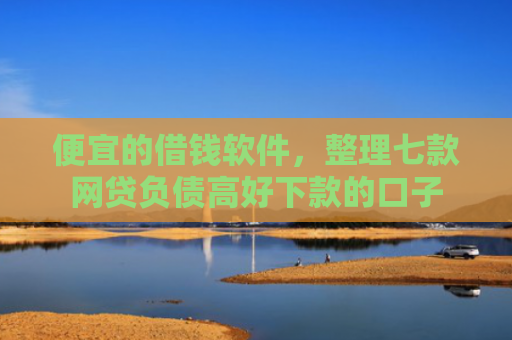 便宜的借钱软件，整理七款网贷负债高好下款的口子