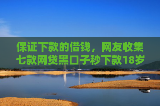 保证下款的借钱，网友收集七款网贷黑口子秒下款18岁