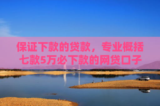 保证下款的贷款，专业概括七款5万必下款的网贷口子