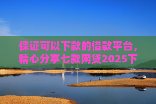 保证可以下款的借款平台，精心分享七款网贷2025下款的口子