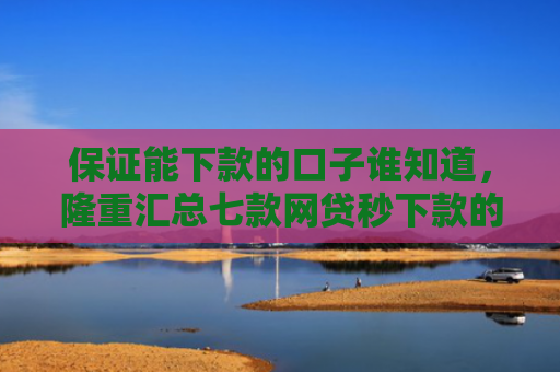 保证能下款的口子谁知道，隆重汇总七款网贷秒下款的口子有哪些