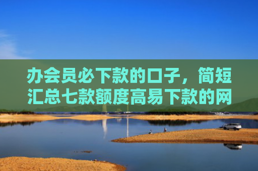 办会员必下款的口子，简短汇总七款额度高易下款的网贷口子