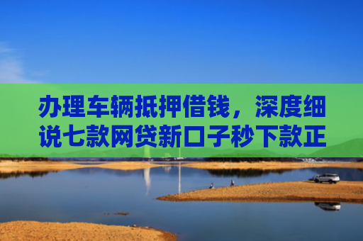 办理车辆抵押借钱，深度细说七款网贷新口子秒下款正常吗