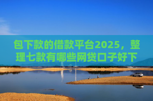 包下款的借款平台2025，整理七款有哪些网贷口子好下款的