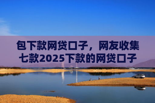 包下款网贷口子，网友收集七款2025下款的网贷口子