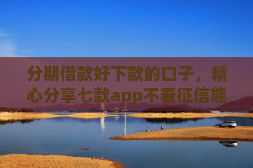 分期借款好下款的口子，精心分享七款app不看征信能下款的口子