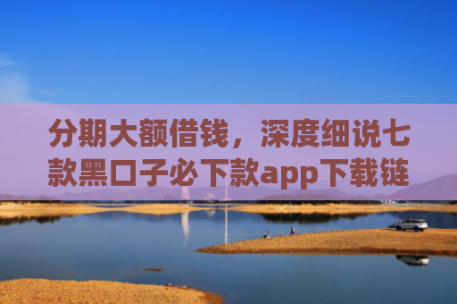 分期大额借钱，深度细说七款黑口子必下款app下载链接