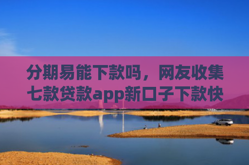 分期易能下款吗，网友收集七款贷款app新口子下款快通过高