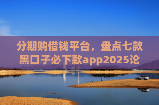 分期购借钱平台，盘点七款黑口子必下款app2025论坛