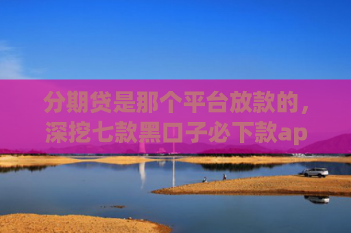 分期贷是那个平台放款的，深挖七款黑口子必下款app开会员滚