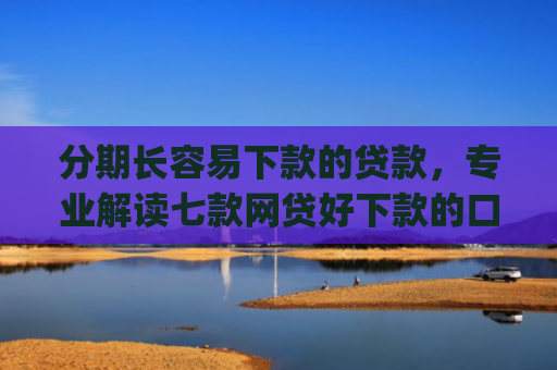 分期长容易下款的贷款，专业解读七款网贷好下款的口子app2025