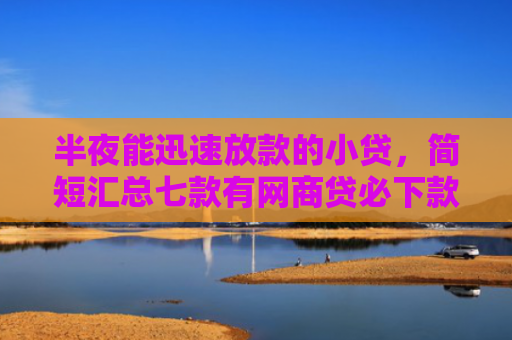 半夜能迅速放款的小贷，简短汇总七款有网商贷必下款的口子