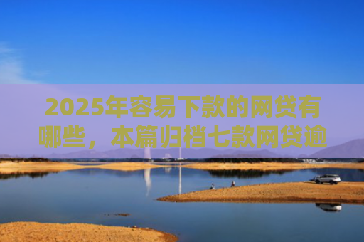 2025年容易下款的网贷有哪些，本篇归档七款网贷逾期下款口子有