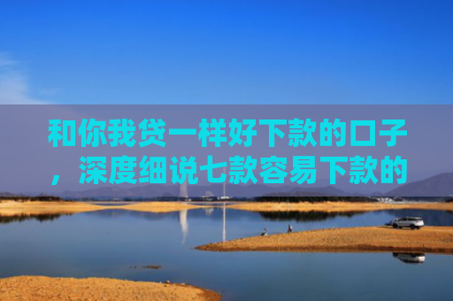 和你我贷一样好下款的口子，深度细说七款容易下款的大额黑户网贷