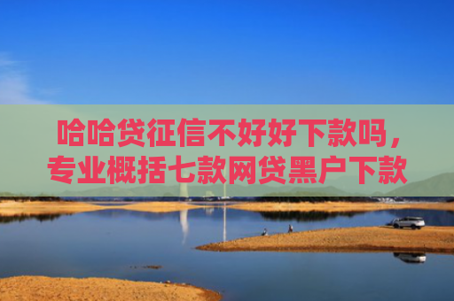 哈哈贷征信不好好下款吗，专业概括七款网贷黑户下款分期