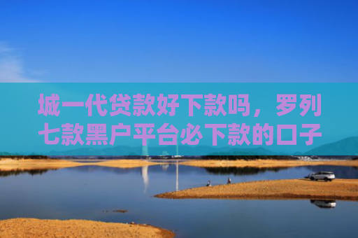 城一代贷款好下款吗，罗列七款黑户平台必下款的口子