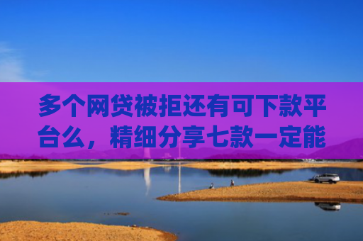 多个网贷被拒还有可下款平台么，精细分享七款一定能下款的口子app