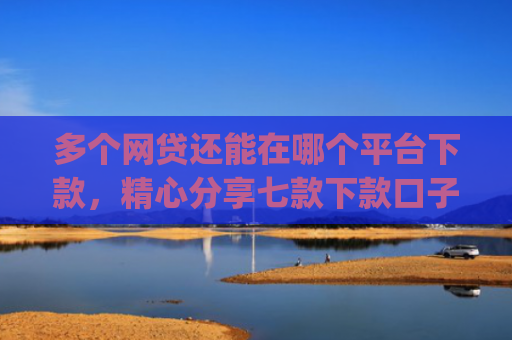 多个网贷还能在哪个平台下款，精心分享七款下款口子app