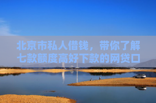 北京市私人借钱，带你了解七款额度高好下款的网贷口子