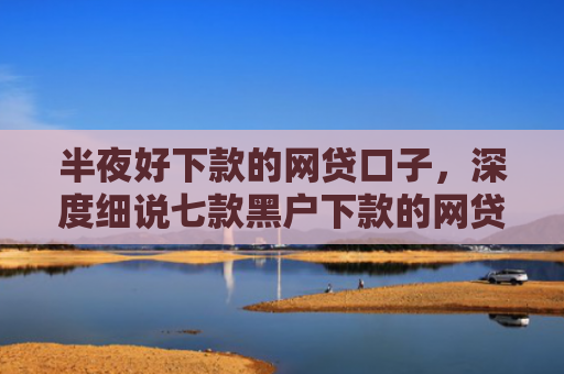 半夜好下款的网贷口子，深度细说七款黑户下款的网贷小口子