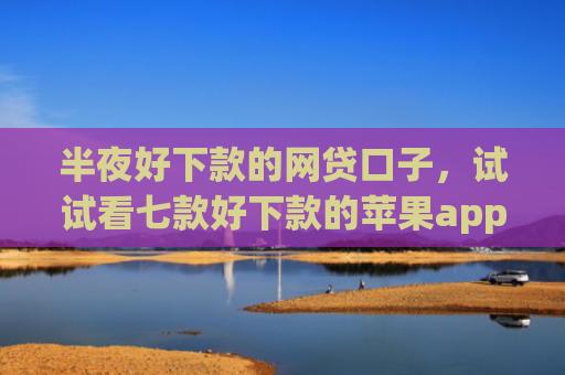 半夜好下款的网贷口子，试试看七款好下款的苹果app网贷口子