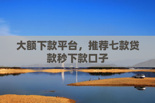 大额下款平台，推荐七款贷款秒下款口子