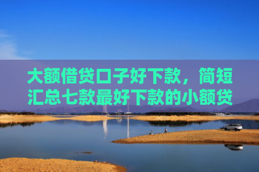 大额借贷口子好下款，简短汇总七款最好下款的小额贷款口子