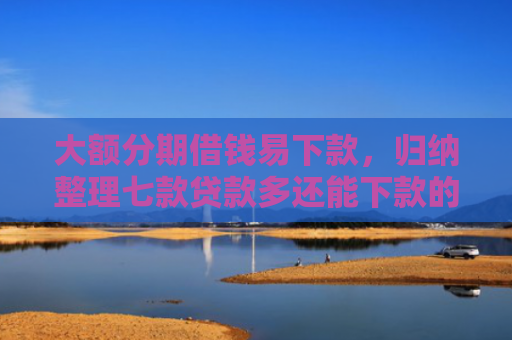 大额分期借钱易下款，归纳整理七款贷款多还能下款的口子