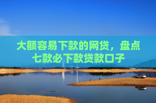 大额容易下款的网贷，盘点七款必下款贷款口子