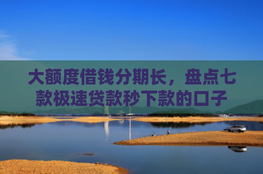 大额度借钱分期长，盘点七款极速贷款秒下款的口子