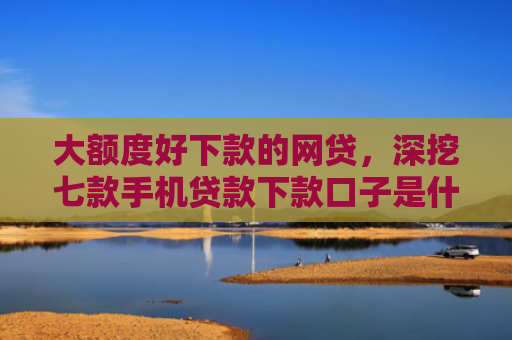 大额度好下款的网贷，深挖七款手机贷款下款口子是什么