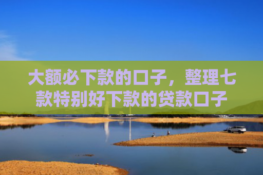 大额必下款的口子，整理七款特别好下款的贷款口子