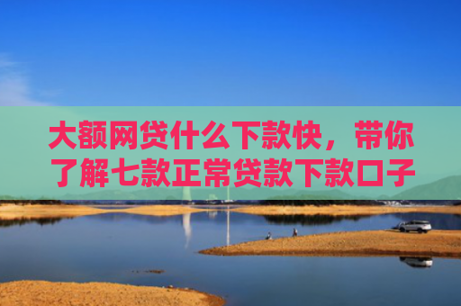 大额网贷什么下款快，带你了解七款正常贷款下款口子
