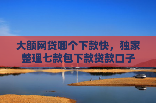 大额网贷哪个下款快，独家整理七款包下款贷款口子