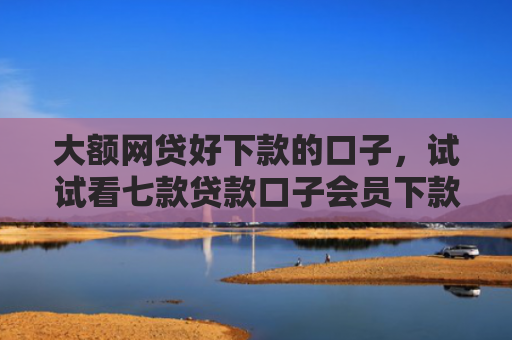 大额网贷好下款的口子，试试看七款贷款口子会员下款