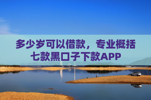 多少岁可以借款，专业概括七款黑口子下款APP