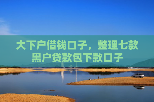 大下户借钱口子，整理七款黑户贷款包下款口子