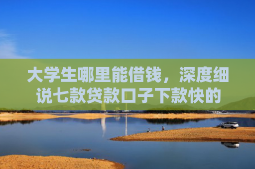 大学生哪里能借钱，深度细说七款贷款口子下款快的