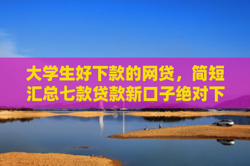 大学生好下款的网贷，简短汇总七款贷款新口子绝对下款