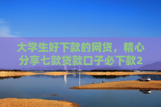 大学生好下款的网贷，精心分享七款贷款口子必下款2025