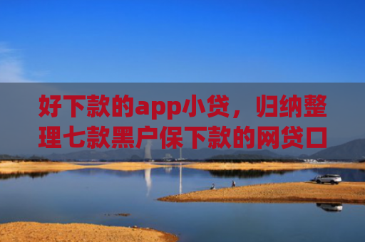 好下款的app小贷，归纳整理七款黑户保下款的网贷口子